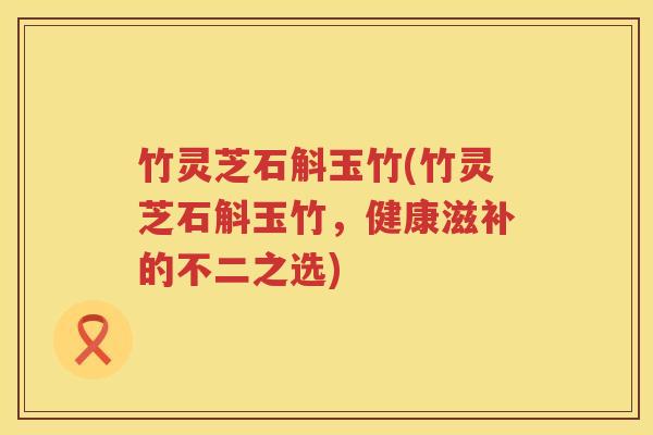 竹灵芝石斛玉竹(竹灵芝石斛玉竹，健康滋补的不二之选)