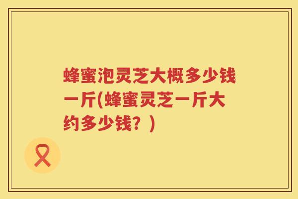 蜂蜜泡灵芝大概多少钱一斤(蜂蜜灵芝一斤大约多少钱？)