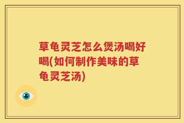草龟灵芝怎么煲汤喝好喝(如何制作美味的草龟灵芝汤)