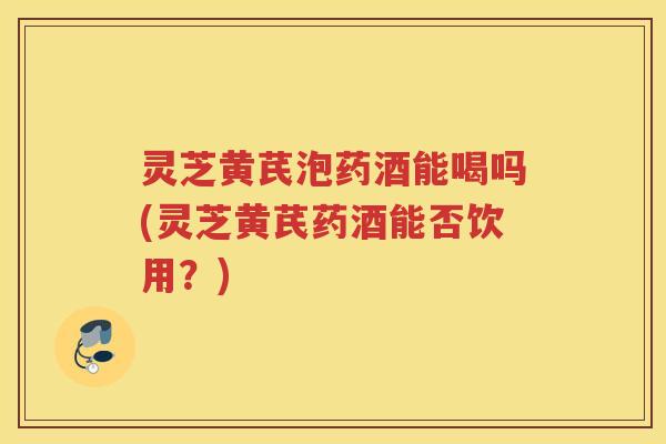 灵芝黄芪泡药酒能喝吗(灵芝黄芪药酒能否饮用？)
