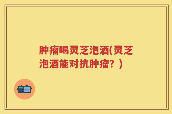 肿瘤喝灵芝泡酒(灵芝泡酒能对抗肿瘤？)