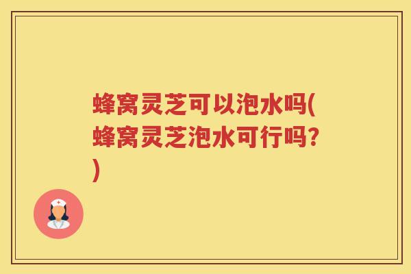 蜂窝灵芝可以泡水吗(蜂窝灵芝泡水可行吗?) 蜂窝灵芝可以泡水吗(蜂窝灵芝泡水可行吗?)