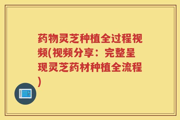 灵芝种植全过程视频(视频分享:完整呈现灵芝药材种植全流程) 灵芝种植全过程视频(视频分享:完整呈现灵芝药材种植全流程)