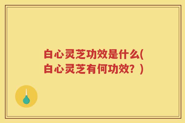 白心灵芝功效是什么(白心灵芝有何功效？)