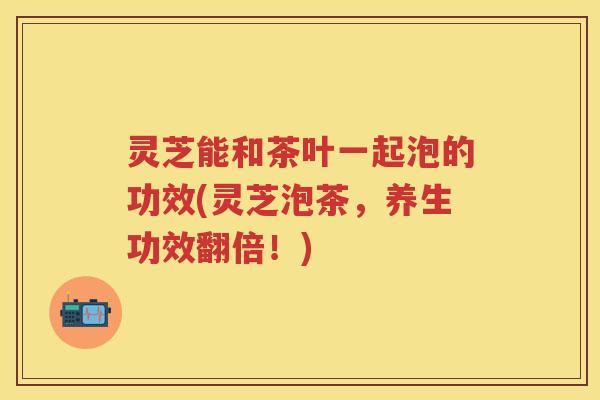 灵芝能和茶叶一起泡的功效(灵芝泡茶，养生功效翻倍！)
