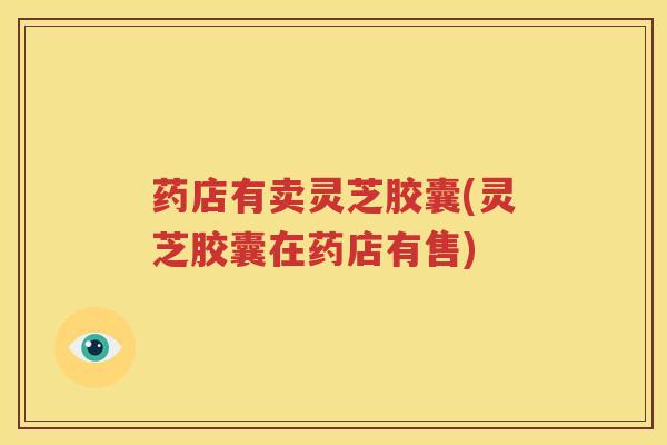 药店有卖灵芝胶囊(灵芝胶囊在药店有售)