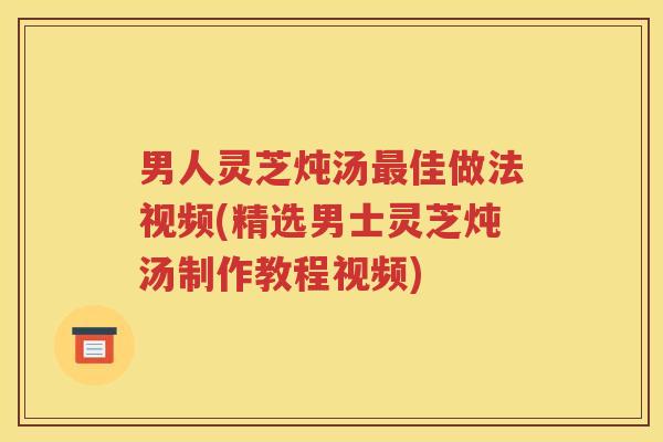 男人灵芝炖汤最佳做法视频(精选男士灵芝炖汤制作教程视频)