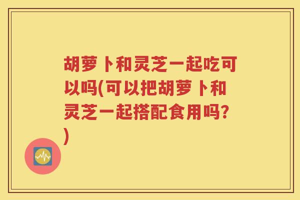 胡萝卜和灵芝一起吃可以吗(可以把胡萝卜和灵芝一起搭配食用吗？)