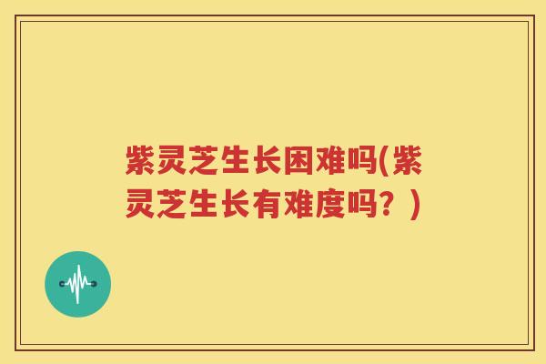 紫灵芝生长困难吗(紫灵芝生长有难度吗？)