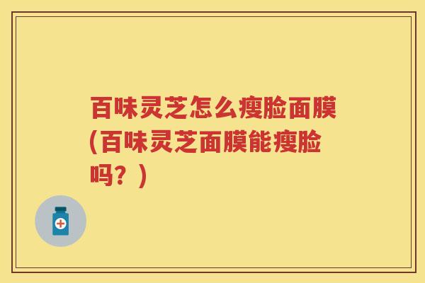 百味灵芝怎么瘦脸面膜(百味灵芝面膜能瘦脸吗?) 百味灵芝怎么瘦脸面膜(百味灵芝面膜能瘦脸吗?)