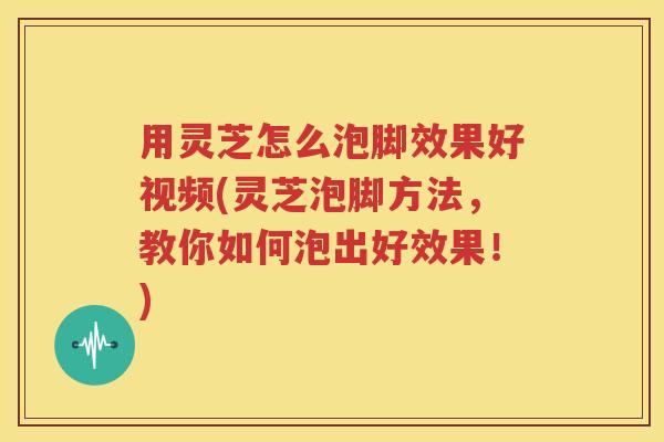 用灵芝怎么泡脚效果好视频(灵芝泡脚方法，教你如何泡出好效果！)