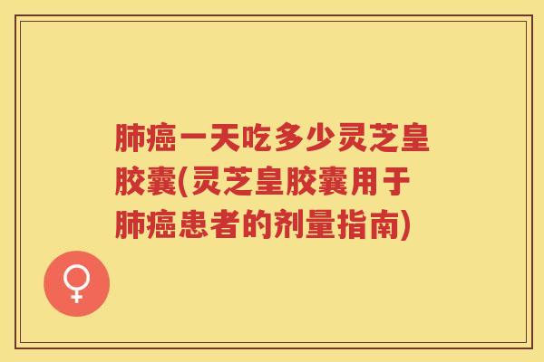 肺癌一天吃多少灵芝皇胶囊(灵芝皇胶囊用于肺癌患者的剂量指南)