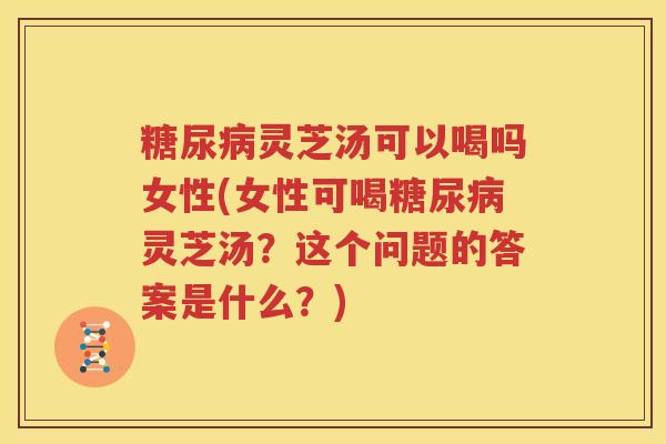 糖尿病灵芝汤可以喝吗女性(女性可喝糖尿病灵芝汤？这个问题的答案是什么？)