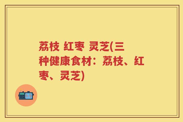 荔枝 红枣 灵芝(三种健康食材：荔枝、红枣、灵芝)