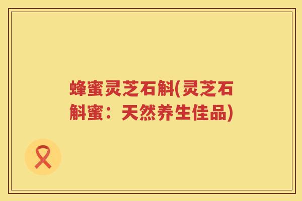 蜂蜜灵芝石斛(灵芝石斛蜜：天然养生佳品)