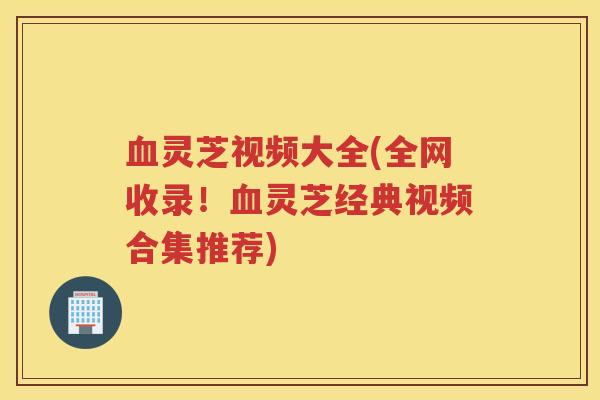 血灵芝视频大全(全网收录！血灵芝经典视频合集推荐)