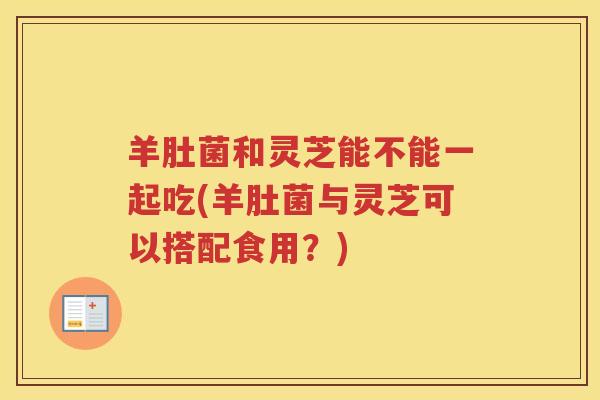 羊肚菌和灵芝能不能一起吃(羊肚菌与灵芝可以搭配食用？)