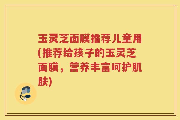 玉灵芝面膜推荐儿童用(推荐给孩子的玉灵芝面膜，营养丰富呵护肌肤)