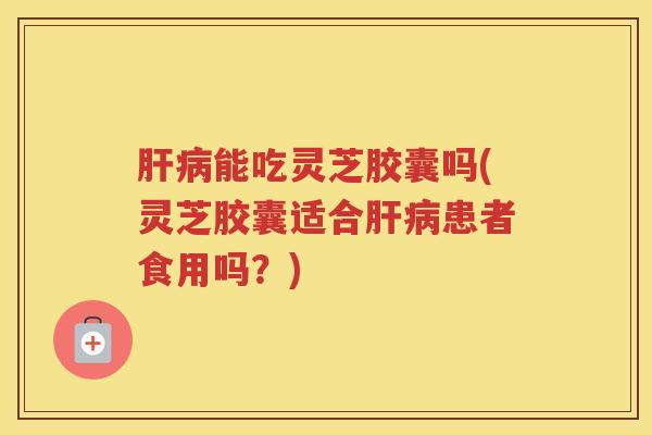 肝病能吃灵芝胶囊吗(灵芝胶囊适合肝病患者食用吗？)