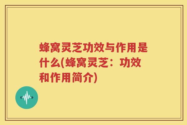 蜂窝灵芝功效与作用是什么(蜂窝灵芝：功效和作用简介)