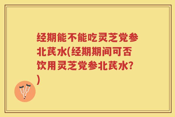 经期能不能吃灵芝党参北芪水(经期期间可否饮用灵芝党参北芪水？)