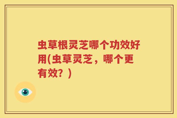 虫草根灵芝哪个功效好用(虫草灵芝，哪个更有效？)
