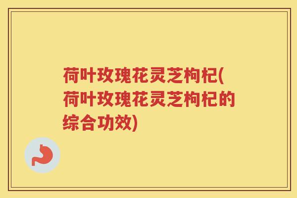 荷叶玫瑰花灵芝枸杞(荷叶玫瑰花灵芝枸杞的综合功效)