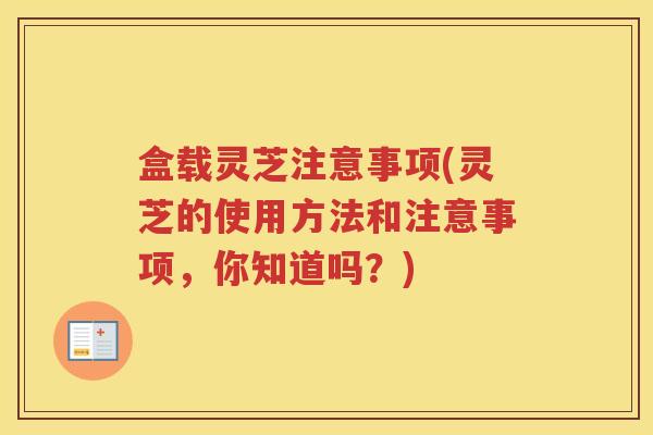 盒载灵芝注意事项(灵芝的使用方法和注意事项，你知道吗？)