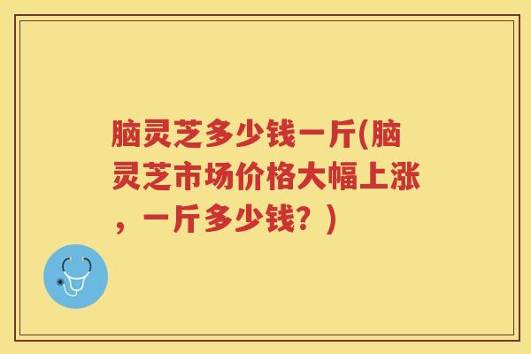 脑灵芝多少钱一斤(脑灵芝市场价格大幅上涨，一斤多少钱？)
