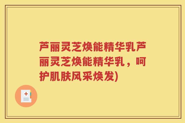 芦丽灵芝焕能精华乳芦丽灵芝焕能精华乳,呵护风采焕发) 芦丽灵芝焕能精华乳芦丽灵芝焕能精华乳,呵护风采焕发)