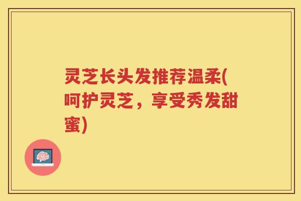 灵芝长头发推荐温柔(呵护灵芝，享受秀发甜蜜)