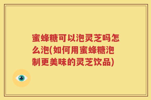 蜜蜂糖可以泡灵芝吗怎么泡(如何用蜜蜂糖泡制更美味的灵芝饮品)