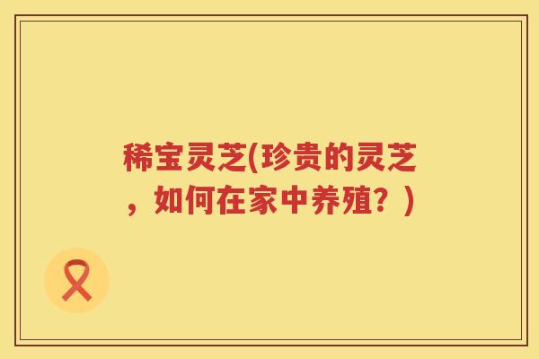 稀宝灵芝(珍贵的灵芝，如何在家中养殖？)