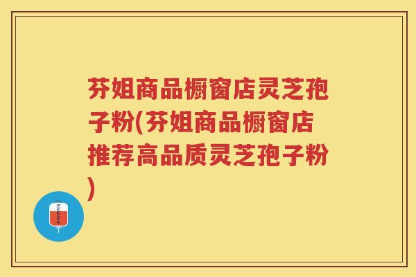 芬姐商品橱窗店灵芝孢子粉(芬姐商品橱窗店推荐高品质灵芝孢子粉)
