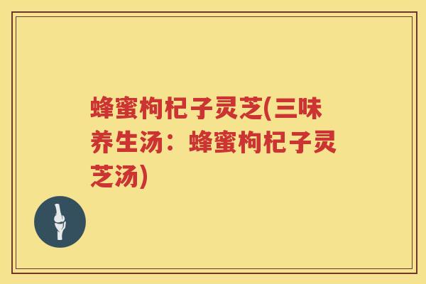 蜂蜜枸杞子灵芝(三味养生汤：蜂蜜枸杞子灵芝汤)