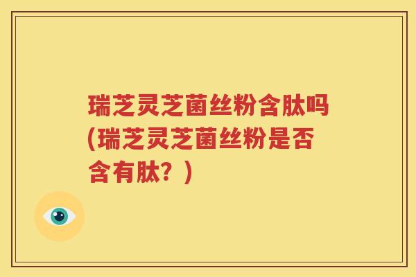 瑞芝灵芝菌丝粉含肽吗(瑞芝灵芝菌丝粉是否含有肽？)