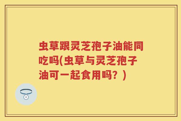虫草跟灵芝孢子油能同吃吗(虫草与灵芝孢子油可一起食用吗?)