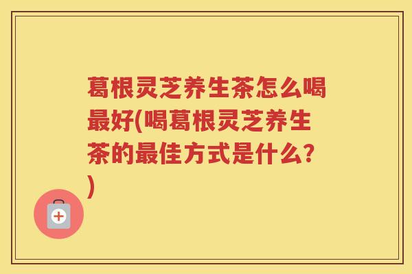 葛根灵芝养生茶怎么喝最好(喝葛根灵芝养生茶的最佳方式是什么？)