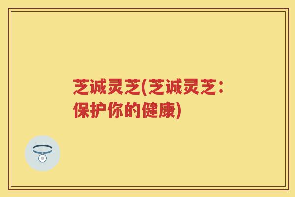 芝诚灵芝(芝诚灵芝：保护你的健康)