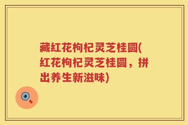 藏红花枸杞灵芝桂圆(红花枸杞灵芝桂圆，拼出养生新滋味)