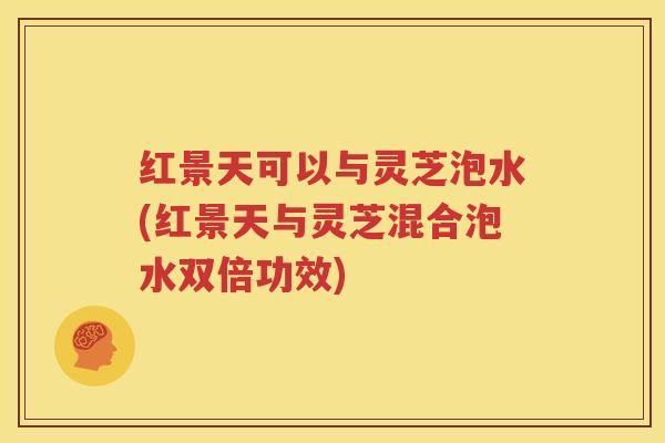 红景天可以与灵芝泡水(红景天与灵芝混合泡水双倍功效)