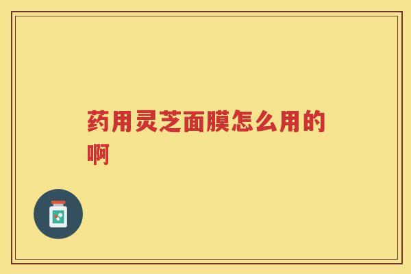 药用灵芝面膜怎么用的啊