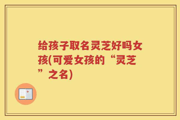 给孩子取名灵芝好吗女孩(可爱女孩的“灵芝”之名)