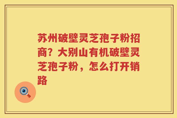 苏州破壁灵芝孢子粉招商？大别山有机破壁灵芝孢子粉，怎么打开销路