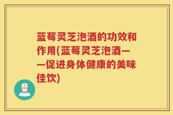 蓝莓灵芝泡酒的功效和作用(蓝莓灵芝泡酒——促进身体健康的美味佳饮)