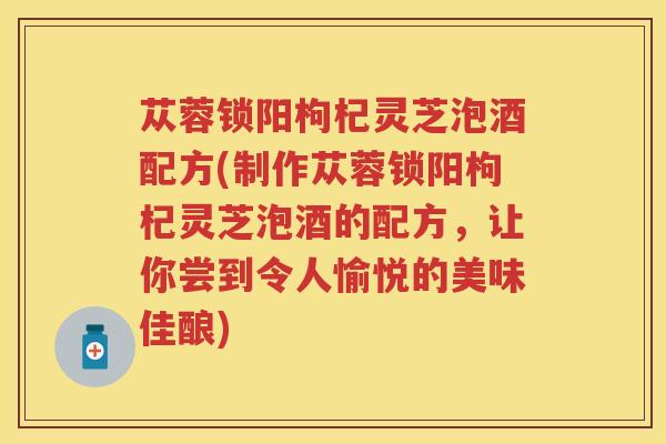 苁蓉锁阳枸杞灵芝泡酒配方(制作苁蓉锁阳枸杞灵芝泡酒的配方，让你尝到令人愉悦的美味佳酿)