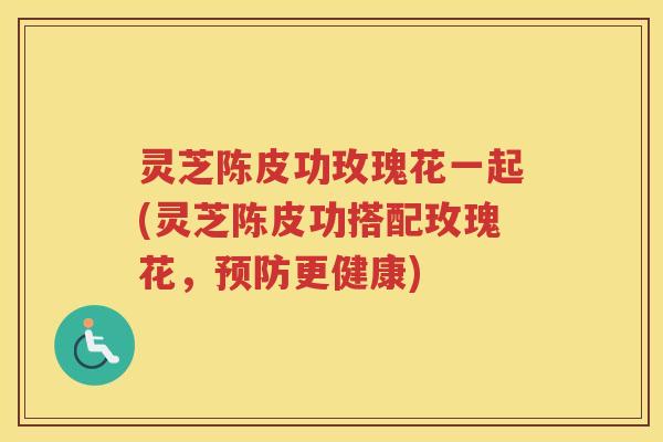 灵芝陈皮功玫瑰花一起(灵芝陈皮功搭配玫瑰花，预防更健康)
