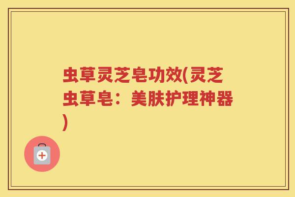 虫草灵芝皂功效(灵芝虫草皂：美肤护理神器)