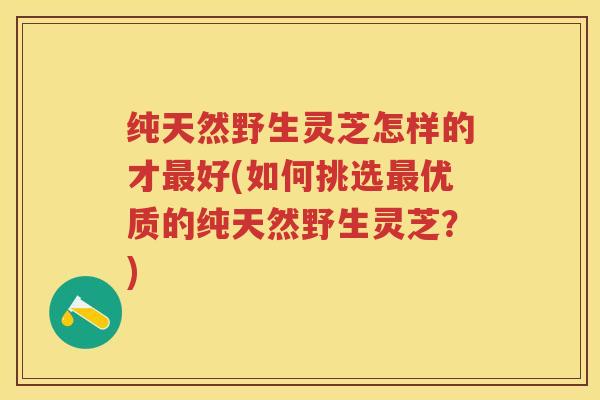 纯天然野生灵芝怎样的才最好(如何挑选最优质的纯天然野生灵芝？)