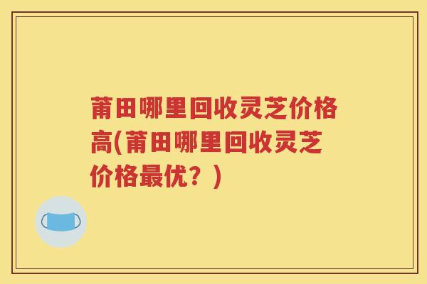 莆田哪里回收灵芝价格高(莆田哪里回收灵芝价格最优？)